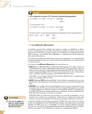 F. La codificación alfanumérica
Ya sabemos que los datos, además de numéricos, pueden ser alfabéticos o alfanu-
méricos. Normalmente, con los datos alfanuméricos podemos construir instrucciones y
programas. Por otro lado, es lógico pensar que el ordenador no solamente procesará
datos numéricos, sino también datos alfabéticos y combinaciones de los anteriores,
como datos alfanuméricos.
Los sistemas de codificación alfanumérica sirven para representar una cantidad deter-
minada de símbolos en binario. A cada símbolo le corresponderá una combinación de
un número de bits.
Los sistemas de codificación alfanumérica más importantes son:
•	ASCII (American Standard Code for Information Interchange). Este sistema utiliza una
combinación de 7 u 8 bits, dependiendo del fabricante, para representar cada sím-
bolo. Es el más utilizado y el que emplea símbolos diferentes (28). Con este código se
pueden representar dígitos del 0 al 9, letras mayúsculas de la A a la Z, letras minús-
culas, caracteres especiales y algunos otros denominados de control.
	 En la Tabla 1.5 se recogen 128 de los 256 símbolos diferentes que se pueden repre-
sentar con el código ASCII de 8 bits.
•	EBCDIC (Extended BCD Interchange Code). Cada símbolo se representa por una com-
binación de 8 bits agrupados en dos bloques de cuatro. Es el formato extendido del
BCD.
•	UNICODE. Es un código internacional utilizado hoy por hoy en la mayoría de los siste-
mas operativos. Permite que un producto software o página Web específica se oriente
a múltiples plataformas, idiomas o países sin necesidad de rediseño. Concretamente,
el código ASCII tiene una tabla específica para cada país, ya que los diferentes sím-
bolos de todos los países no cabrían en una tabla.
	 UNICODE define la codificación de caracteres, así como las propiedades y los al-
goritmos que se utilizan en su aplicación. Proporciona un número único para cada
carácter, sin importar la plataforma (hardware), el programa (software) o el idioma.
La mayoría de líderes del mercado como Apple, HP, IBM, Microsoft, Oracle, Sun, Unisys
y otros, han adoptado la norma UNICODE, permitiendo crear aplicaciones y hardware
estándar con XML, Java, etc. Es compatible con muchos sistemas operativos actuales,
así como con la mayoría de los exploradores de Internet, permitiendo que un producto
software se oriente a varias plataformas o idiomas sin necesidad de rediseño.
Introducción a los sistemas informáticos1
32
19.	 ¿Por qué la palabra Es-
paña se escribe Espana
en muchas facturas y jus-
tificantes bancarios?
Actividades
Así se representa el número 2 371 decimal en decimal desempaquetado:
1111 0010  1111 0011  1111 0111  1100 0001
	 signo +
Y si se trata del –2 371:
1111 0010  1111 0011  1111 0111  1101 0001
	 signo –
El número 2 371 en decimal empaquetado se representaría de la siguiente forma:
0010    0011    0111    0001    1100
	 signo +
Ejemplo
 