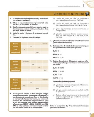 35
1Introducción a los sistemas informáticos
Comprueba tu aprendizaje
1.	 La información contenida en disquete y discos duros,
¿es software o hardware?
2.	 Dibuja un esquema de cómo se representaría la pala-
bra HOLA en las celdillas de memoria.
3.	 Clasifica los siguientes periféricos y soportes según su
tipo: impresora, escáner, módem, monitor, disco duro,
pen drive, tarjeta de sonido.
4.	 Indica las partes y funciones de un sistema informá-
tico.
5.	 Completa las siguientes tablas de códigos:
6.	 En el ejercicio anterior se han manejado códigos
numéricos que pueden corresponder, por ejemplo, a
una dirección de memoria, etc. Pero en el ordenador
se maneja todo tipo de información, no únicamente
numérica. No sólo existen códigos numéricos como
BCD (4 bits), sino que, como sabemos, existen códigos
alfanuméricos, ASCII (7 u 8 bits), EBCDIC (8 bits), FIEL-
DATA (6 bits), que hacen corresponder cada carácter
con una cadena binaria de un número de bits.
a)	 Usando ASCII de 8 bits y EBCDIC, transcribe a
una cadena binaria la palabra CADENA.
b)	 Usando ASCII de 8 bits y EBCDIC, transcribe a
una cadena binaria la frase «HOY es 3-10-01».
c)	 ¿Tiene alguna ventaja o inconveniente usar un
código u otro?
d)	 ¿Cuántos caracteres distintos pueden represen-
tarse con estos códigos: BCD, FIELDATA, ASCII,
EBCDIC?
7.	 ¿Puede funcionar un ordenador sin software básico?
¿Y sin unidad de disco duro?
8.	 Explica qué tipo de método de direccionamiento siguen
las siguientes instrucciones para ejecutarse:
	 SUMA 45
	 RESTA 34 12
	 PROD 32 12 45
9.	 Realiza el seguimiento del siguiente programa infor-
mático y especifica qué resultados se obtienen al final
del mismo:
	 SUMA 20 12 15
	 RESTA 15 14 13
	 SUMA 13 17
	 MOVER 17 18
	 Contesta las siguientes preguntas:
a)	 ¿Cuál es el contenido de la posición 18 de memo-
ria? ¿Y de la posición 13?
b)	 ¿En qué posición se almacena el resultado final de
la operación?
c)	 Realiza todo el seguimiento de la ejecución del
programa suponiendo que en todas las posiciones
de memoria hay un 1.
Nota. En los ejercicios 8 y 9, los números indicados son
posiciones de memoria.
Binario 11111111
Decimal 123
Octal 16
Hexadecimal CAE
Binario 10101001
Decimal 987
Octal 701
Hexadecimal FEA
Binario 111001001
Decimal 110
Octal 621
Hexadecimal ADAD
 