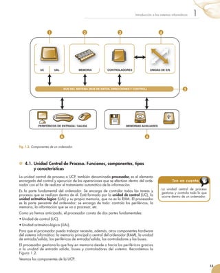 4.1. Unidad Central de Proceso. Funciones, componentes, tipos
y características
La	unidad	central	de	proceso	o	UCP,	también	denominada	procesador,	es	el	elemento	
encargado	del	control	y	ejecución	de	las	operaciones	que	se	efectúan	dentro	del	orde-
nador	con	el	fi	n	de	realizar	el	tratamiento	automático	de	la	información.
Es	 la	 parte	 fundamental	 del	 ordenador.	 Se	 encarga	 de	 controlar	 todas	 las	 tareas	 y	
procesos	que	se	realizan	dentro	de	él.	Está	formado	por	la	unidad de control	(UC),	la	
unidad aritmético-lógica	(UAL)	y	su	propia	memoria,	que	no	es	la	RAM.	El	procesador	
es	la	parte	pensante	del	ordenador;	se	encarga	de	todo:	controla	los	periféricos,	la	
memoria,	la	información	que	se	va	a	procesar,	etc.
Como	ya	hemos	anticipado,	el	procesador	consta	de	dos	partes	fundamentales:
•	Unidad	de	control	(UC).
•	Unidad	aritmético-lógica	(UAL).
Para	que	el	procesador	pueda	trabajar	necesita,	además,	otros	componentes	hardware	
del	sistema	informático:	la	memoria	principal	o	central	del	ordenador	(RAM),	la	unidad	
de	entrada/salida,	los	periféricos	de	entrada/salida,	los	controladores	y	los	buses.
El	procesador	gestiona	lo	que	hay	en	memoria	desde	o	hacia	los	periféricos	gracias	
a	la	unidad	de	entrada	salida,	buses	y	controladores	del	sistema.	Recordemos	la	
Figura	1.2.
Veamos	los	componentes	de	la	UCP:
13
1Introducción	a	los	sistemas	informáticos
La	 unidad	 central	 de	 proceso	
gestiona	y	controla	todo	lo	que	
ocurre	dentro	de	un	ordenador.
Ten en cuenta
Fig. 1.2. 	Componentes de un ordenador.
1 2 3 4
5
6 6
BUS DEL SISTEMA (BUS DE DATOS, DIRECCIONES Y CONTROL)
PERIFÉRICOS DE ENTRADA / SALIDA
MEMORIA CONTROLADORES UNIDAD DE E/SUC UAL
MEMORIAS AUXILIARES
UNIDAD DE E/S
 