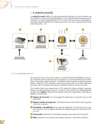 A. Unidad de control (UC)
La	unidad de control	o	UC	es	la	parte	pensante	del	ordenador;	es	como	el	director	de	
una	orquesta,	ya	que	se	encarga	del	gobierno	y	funcionamiento	de	los	aparatos	que	la	
componen.	La	tarea	fundamental	de	la	UC	es	recibir	información	para	interpretarla	y	
procesarla	después	mediante	las	órdenes	que	envía	a	los	otros	componentes	del	orde-
nador	(véase	Fig.	1.3).
Se	encarga	de	traer	a	la	memoria	interna	o	central	del	ordenador	(RAM)	las	instruccio-
nes	necesarias	para	la	ejecución	de	los	programas	y	el	procesamiento	de	los	datos.	
Estas	instrucciones	y	datos	se	extraen,	normalmente,	de	los	soportes	de	almacenamiento	
externo.	Además,	la	UC	interpreta	y	ejecuta	las	instrucciones	en	el	orden	adecuado	
para	que	cada	una	de	ellas	se	procese	en	el	debido	instante	y	de	forma	correcta.
Para	realizar	todas	estas	operaciones,	la	UC	dispone	de	algunos	aliados,	pequeños	
espacios	de	almacenamiento	que	son	su	esencia.	Estos	espacios	de	almacenamiento	
se	denominan	registros. Además	de	los	registros,	tiene	otros	componentes.	Todos	ellos	se	
detallan	a	continuación:
1 	Registro de instrucción.	Es	el	encargado	de	almacenar	la	instrucción	que	se	está	
ejecutando.
2 	Registro contador de programas.	Contiene	la	dirección	de	memoria	de	la	siguiente	
instrucción	a	ejecutar.
3 	Controlador y decodificador.	Se	encarga	de	interpretar	la	instrucción	para	su	pos-
terior	proceso.	Es	el	encargado	de	extraer	el	código	de	operación	de	la	instrucción	
en	curso.
4 	Secuenciador.	Genera	las	microórdenes	necesarias	para	ejecutar	la	instrucción.
5 	Reloj.	Proporciona	una	sucesión	de	impulsos	eléctricos	a	intervalos	constantes.
Introducción	a	los	sistemas	informáticos1
14
Fig. 1.3. 	La unidad de control o UC.
REGISTRO DE
INSTRUCCIÓN
CONTROLADOR
DECODIFICADOR
SECUENCIADOR
REGISTRO
CONTADOR DE
PROGRAMAS
RELOJ
BUS DE
DIRECCIONES
BUS DE DATOS
E INSTRUCCIONES
REGISTRO DE SECUENCIADORCONTROLADOR
REGISTRO
CONTADOR DE
REGISTRO
1
2
3 4 5
 