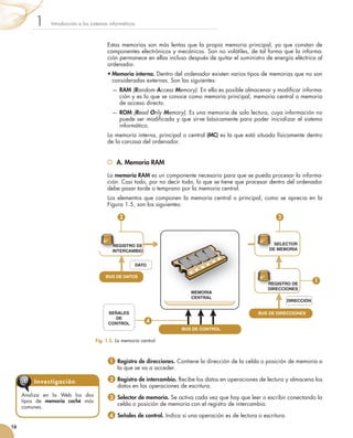 Estas	memorias	son	más	lentas	que	la	propia	memoria	principal,	ya	que	constan	de	
componentes	electrónicos	y	mecánicos.	Son	no	volátiles,	de	tal	forma	que	la	informa-
ción	permanece	en	ellas	incluso	después	de	quitar	el	suministro	de	energía	eléctrica	al	
ordenador.
•	Memoria interna.	Dentro	del	ordenador	existen	varios	tipos	de	memorias	que	no	son	
consideradas	externas.	Son	las	siguientes:
	 —		RAM	(Random Access Memory).	En	ella	es	posible	almacenar	y	modifi	car	informa-
ción	y	es	lo	que	se	conoce	como	memoria	principal,	memoria	central	o	memoria	
de	acceso	directo.
	 —	ROM	(Read Only Memory).	Es	una	memoria	de	solo	lectura,	cuya	información	no	
puede	ser	modifi	cada	y	que	sirve	básicamente	para	poder	inicializar	el	sistema	
informático.
La	memoria	interna,	principal	o	central	(MC)	es	la	que	está	situada	físicamente	dentro	
de	la	carcasa	del	ordenador.
A. Memoria RAM
La	memoria RAM	es	un	componente	necesario	para	que	se	pueda	procesar	la	informa-
ción.	Casi	todo,	por	no	decir	todo,	lo	que	se	tiene	que	procesar	dentro	del	ordenador	
debe	pasar	tarde	o	temprano	por	la	memoria	central.
Los	elementos	que	componen	la	memoria	central	o	principal,	como	se	aprecia	en	la	
Figura	1.5,	son	los	siguientes:
1 		Registro de direcciones.	Contiene	la	dirección	de	la	celda	o	posición	de	memoria	a	
la	que	se	va	a	acceder.
2 	Registro de intercambio.	Recibe	los	datos	en	operaciones	de	lectura	y	almacena	los	
datos	en	las	operaciones	de	escritura.
3 		Selector de memoria. Se	activa	cada	vez	que	hay	que	leer	o	escribir	conectando	la	
celda	o	posición	de	memoria	con	el	registro	de	intercambio.	
4 	Señales de control.	Indica	si	una	operación	es	de	lectura	o	escritura.
Introducción	a	los	sistemas	informáticos1
16
Analiza	 en	 la	 Web	 los	 dos	
tipos	 de	 memoria caché	 más	
comunes.
Investigación@
Fig. 1.5. 	La memoria central.
MEMORIA
CENTRAL
REGISTRO DE
DIRECCIONES
SELECTOR
DE MEMORIA
REGISTRO DE
INTERCAMBIO
BUS DE DATOS
BUS DE CONTROL
DATO
SEÑALES
DE
CONTROL
DIRECCIÓN
BUS DE DIRECCIONES
SELECTOR
DE MEMORIA
REGISTRO DE
INTERCAMBIO
REGISTRO DE
DIRECCIONES
2
1
3
4
 
