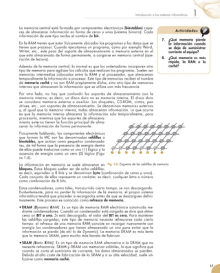 La memoria central está formada por componentes electrónicos (biestables) capa-
ces de almacenar información en forma de ceros y unos (sistema binario). Cada
información de este tipo recibe el nombre de bit.
En la RAM tienen que estar físicamente ubicados los programas y los datos que se
tienen que procesar. Cuando ejecutamos un programa, como por ejemplo Word,
Writer, etc., este pasa del soporte de almacenamiento o memoria externa en el
que está almacenado de forma permanente, a cargarse en memoria central (ope-
ración de lectura).
Además de la memoria central, lo normal es que los ordenadores incorporen otro
tipo de memoria para agilizar los cálculos que realizan los programas. Suelen ser
memorias intermedias colocadas entre la RAM y el procesador, que almacenan
temporalmente la información a procesar. Este tipo de memorias reciben el nombre
de memoria caché y no son RAM propiamente dicha, sino otro tipo de memorias
internas que almacenan la información que se utiliza con más frecuencia.
Por otro lado, no hay que confundir los soportes de almacenamiento con la
memoria interna; es decir, un disco duro no es memoria interna. El disco duro
se considera memoria externa o auxiliar. Los disquetes, CD-ROM, cintas, pen
drives, etc., son soportes de almacenamiento. Se denominan memorias externas
y, al igual que la memoria interna, todas almacenan información. Lo que ocurre
es que la memoria interna almacena la información solo temporalmente, para
procesarla, mientras que los soportes de almacena-
miento externo tienen la función principal de alma-
cenar la información de forma permanente.
Físicamente hablando, los componentes electrónicos
que forman la MC son las denominadas celdillas o
biestables, que actúan como pequeños condensado-
res, de tal forma que la presencia de energía dentro
de ellas puede traducirse como un uno (1) lógico y la
ausencia de energía como un cero (0) lógico (Figu-	
ra 1.6).
La información en memoria se suele almacenar en
bloques. Estos bloques suelen ser de ocho celdillas;
es decir, equivalen a 8 bits y se denominan byte (combinación de ceros y unos).
Cada conjunto de ellos representa un carácter, es decir, cualquier letra o número
como combinación de 8 bits.
Estos condensadores, como tales, transcurrido cierto tiempo, se van descargando.
Evidentemente, para no perder la información de la memoria, el propio sistema
informático tendrá que proceder a recargarlos antes de que se descarguen defini-
tivamente. Este proceso es conocido como refresco de memoria.
•	DRAM (Dynamic RAM). Es un tipo de memoria RAM electrónica construida me-
diante condensadores. Cuando un condensador está cargado se dice que alma-
cena un BIT a uno. Si está descargado, el valor del BIT es cero. Para mantener
las celdillas cargadas, este tipo de memoria necesita refrescarse cada cierto
tiempo: el refresco de una memoria RAM consiste en recargar nuevamente con
energía los condensadores que tienen almacenado un uno para evitar que la
información se pierda (de ahí lo de Dynamic). La memoria DRAM es más lenta
que la memoria SRAM, pero mucho más barata de fabricar.
•	SRAM (Static RAM). Es un tipo de memoria RAM alternativa a la DRAM que no
necesita refrescarse. SRAM y DRAM son memorias volátiles, lo que significa que
cuando se corta el suministro de corriente, los datos almacenados se pierden.
Debido al alto coste de fabricación de la SRAM y a su alta velocidad, suele uti-
lizarse como memoria caché.
17
1Introducción a los sistemas informáticos
Fig. 1.6. Esquema de las celdillas de memoria.
1 1 0 0 1 0 1 0
7.	 ¿Qué memoria pierde
la información cuando
se deja de suministrar
corriente al equipo?
8.	 ¿Qué memoria es más
rápida, la RAM o la
caché?
Actividades
 