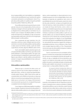 de um espaço público sem intermediários ou reguladores
institucionais, possibilitando novas maneiras dos sujeitos
conviverem, pensarem e se manifestarem. Assim, “O sujeito dessa esfera pública é o público enquanto portador
da opinião pública” (Habermas, 2003, p.14).
Essa análise parte do pressuposto de que a evolução dos meios de comunicação altera a forma como os
indivíduos interagem e formam opinião, bem como altera
as relações entre as esferas política e civil. Parece-nos, no
entanto, que os espaços de debate público na Internet
ainda necessitam de uma validação, ou seja, um processo
que passa pelos tradicionais meios de comunicação para
efetiva atuação na esfera política.
Sem a pretensão de trazer respostas, mas, sim,
vislumbrar caminhos a serem trilhados, percorre-se brevemente os conceitos de esfera pública, opinião pública
e redes sociais (na Internet), visando, a partir da interlocução desses conceitos, algumas reflexões sobre o tema.
Assim, este trabalho objetiva abordar aspectos de
uma possível esfera pública na Internet, cujas redes sociais
potencializariam a participação política de atores que,
caso não existissem os dispositivos interacionais2 e tecnológicos para debate e opinião pública, provavelmente
estariam à margem da possibilidade de tratar sobre processos deliberativos.
Esfera pública e opinião pública

28

Adota-se aqui o conceito de esfera como um
campo ou área em que se exerce alguma atividade - intelectual ou física -, sendo um campo que expande determinado poder (Houaiss, 2009). Dessa forma, pode ser
compreendido como influência nesse setor, ou seja, essa
esfera é uma estrutura que agrega diversos tipos de entidades que se comunicam num espaço informacional e
comunicacional e que atuam em um jogo de forças para
o estabelecimento de relações de poder.
Como Habermas (2003) deixa explícito no prefácio
de seu trabalho “Mudança estrutural da esfera pública”, a
ideia de esfera pública parte de uma categoria típica de

J.S. MEDEIROS

2

3

época, sendo engendrada no desenvolvimento da sociedade burguesa com início na Idade Média. Assim, está
baseada na expansão do capitalismo, bem como na
possibilidade de troca de informações a partir dos meios
de discussão existentes na época, principalmente por
meio da imprensa, criada nesse período. Em virtude de
um estado de forças dominantes, como o clero e a
nobreza, a sociedade burguesa buscava uma organização
representativa junto às políticas da época. Com isso, o
indivíduo é partícipe da esfera pública a partir da sua
opinião pública, que, na visão de Habermas, advinha de
interesses em comum dentro de uma esfera privada, interesses dos burgueses em relação as suas propriedades
como forma de garantir a estabilidade do que lhes pertencia, necessitando de esquemas capazes de contrapor as
autoridades existentes, como a nobreza e o clero. Assim,
como ressalta Habermas (2003, p.110), o “Autoentendimento da função da esfera pública burguesa cristalizou-se no topos da opinião-pública”.
Esse é o nascimento de uma sociedade civil burguesa no contexto da contraposição à autoridade, fazendo com que as microrrelações existentes até aquele momento, ou seja, as realizadas de forma doméstica, passassem a um espectro mais amplo, assim à luz da esfera
pública. Isso posto, as atividades privadas compostas pela
família e pelo trabalho necessitavam se orientar por um
campo maior: o campo público (Habermas, 2003).
Um grupo de direitos fundamentais refere-se à
esfera do público pensante (liberdade de opinião
e de expressão, liberdade de imprensa, liberdade de reunião e de associação) e à função política
das pessoas privadas nessa esfera pública (direito
de petição, direito eleitoral e de voto igualitário
etc.) (Habermas, 2003, p.103).

É nesse ambiente notado por Habermas que se
entende a necessidade de discutir dispositivos que permitam a interação entre os atores envolvidos no debate
de questões políticas e que se vislumbra, a partir da atual
relevância do tema, falar sobre as redes sociais na Internet
como instrumentos potencializadores da esfera pública3.

Dispositivos interacionais “São espaços e modos de uso, não apenas caracterizados por regras institucionais ou pelas tecnologias acionadas; mas também
pelas estratégias, pelo ensaio-e-erro, pelos agenciamentos táticos locais - em suma -, pelos processos específicos da experiência vivida e das práticas
sociais“ (Braga, 2011, p.11).
Pretende-se neste trabalho compreender as relações entre a proposta de esfera pública e opinião pública de Habermas (2003) a partir das potencialidades
das redes sociais na Internet.

TransInformação, Campinas, 25(1):27-33, jan./abr., 2013

 