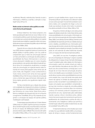 recolhendo, filtrando, redistribuindo, fazendo circular a
informação, a influência, a opinião, a atenção e a reputação” (Lévy, 2010, p.12).
Redes sociais na Internet: esfera pública na rede
como forma de participação
Embora Habermas não tivesse proposto uma
teoria ajustada particularmente às novas mídias e sim às
conversações públicas a partir da classe burguesa, pode-se constatar que sua teoria da esfera pública é um suporte
disseminado para trabalhar o papel da mídia como guardiã da democracia e do direito do público de ser informado
(Mortensen; Walker, 2002).
Quando discute a ideia de esfera pública, Habermas (2003) destaca o papel da imprensa no processo de
debate público e opinião pública. Com isso, pode-se
compreender que os meios de comunicação exercem
um fator primordial na constituição da esfera pública: a
possibilidade dos fluxos informacionais e comunicacionais alcançarem cidadãos que, em outras situações,
jamais poderiam criar opinião sobre determinada demanda ou tema. Em consequência, atualmente, os variados
meios de comunicação, em especial Internet, estão “Incluindo em nossas preocupações certos temas que, de
outro modo, não chegariam a nosso conhecimento e,
muito menos, tornar-se-iam temas de nossa agenda”
(Hohlfeldt, 2010, p.193). Por isso os meios de comunicação
como a Internet são capaz de fornecer informações de
forma rápida, gerando uma igualmente rápida mobilização.

30

De fato, entendendo que a relação das pessoas
com a realidade não é dada de forma direta, é mediada, a
percepção que se tem da realidade é dada por “Imagens
que formamos em nossa mente. Desta forma, percebemos a realidade não enquanto tal, mas sim enquanto
a imaginamos” (Hohlfeldt, 2010, p.192), trazendo ao imaginário a concepção de espaços de opinião pública,
mobilização e participação.

J.S. MEDEIROS

É nesse espaço que, de acordo com Scherer-Warren
(2006), existe um caráter cognitivo que busca compreender as transformações sociais, reconhecendo a necessidade de um espaço de deliberação pública, como um
processo de discussão e reflexão “Para uma troca de razões
em público” (Maia, 2006, p.153), ou seja, ‘É uma forma de
TransInformação, Campinas, 25(1):27-33, jan./abr., 2013

governo na qual cidadãos livres e iguais (e seus representantes) justificam suas decisões, isto é oferecem razões
uns aos outros que sejam mutuamente aceitáveis e acessíveis a todos, com o propósito de chegar a uma conclusão que produza vínculos entre todos no presente,
mas aberta ao desafio no futuro’ (Maia, 2006, p.154).
Enquanto a Internet, até alguns anos atrás, provia
espaços de debates através de e-mails e listas de discussão,
novas possibilidades de comunicação e informação surgem como forma de aquisição de informações e debates
(Maia, 2006). Como destaca Gomes (2005a), a Internet como
possibilidade de expressão permite aos cidadãos alcançar
outros cidadãos, possibilitando aos interessados participar do jogo democrático através de informação política
atualizada e oportunidade de interação. Essa esfera virtual
pode ser uma extensão da esfera tradicional, atuando
como um espaço de extensão da expressão política.
Lévy (2007), em seu livro “A inteligência coletiva:
por uma antropologia do ciberespaço”, avigora a questão
da utilização de um espaço virtual, chamado ciberespaço,
o qual é ampliado pelas redes digitais de informação e
comunicação a partir do contato virtual com todos e
com cada indivíduo. Nas palavras de Lévy (2007, p.11) “O
atual curso dos acontecimentos converge para a constituição de um novo meio de comunicação, de pensamento e de trabalho para as sociedades humanas”. Pensando dessa maneira, existe a possibilidade de raciocinar,
como propõe Lévy, o que está sendo executado atualmente não apenas no âmbito da observação dos impactos na rede, mas também na possibilidade de contribuição com projetos que possibilitem compreender e,
por que não, incentivar a criação de uma esfera pública
virtual. Este parece ser o momento. Mas é um momento
contínuo. Um momento, ainda em congruência com o
pensamento de Lévy, representado pela coletividade,
visando o pensar, criticar e reivindicar juntos, coletivamente. Isto ocorre a partir do momento em que há compartilhamento de conhecimento e pontos de vista, caracterizando uma inteligência coletiva que permita a
transformação radical “Dos dados fundamentais da vida
em sociedade” (Lévy, 2007, p.18).
É importante observar, como ressalva, que, se por
um lado, há o que defende Castells (2003), uma extrapolação de tempo e espaço, sendo fundamental estar

 
