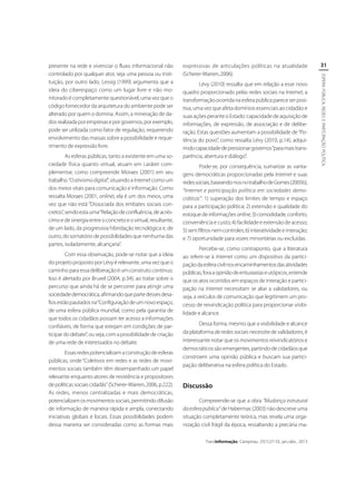 As esferas públicas, tanto a existente em uma sociedade física quanto virtual, atuam em caráter complementar, como compreende Moraes (2001) em seu
trabalho “O ativismo digital”, situando a Internet como um
dos meios vitais para comunicação e informação. Como
ressalta Moraes (2001, online), ela é um dos meios, uma
vez que não está “Dissociada dos embates sociais concretos”, sendo esta uma “Relação de confluência, de acréscimo e de sinergia entre o concreto e o virtual, resultante,
de um lado, da progressiva hibridação tecnológica e, de
outro, do somatório de possibilidades que nenhuma das
partes, isoladamente, alcançaria”.
Com essa observação, pode-se notar que a ideia
do projeto proposto por Lévy é relevante, uma vez que o
caminho para essa deliberação é um construto contínuo.
Isso é alertado por Bruxel (2004, p.34), ao tratar sobre o
percurso que ainda há de se percorrer para atingir uma
sociedade democrática, afirmando que parte desses desafios estão pautados na “Configuração de um novo espaço,
de uma esfera pública mundial, como pela garantia de
que todos os cidadãos possam ter acesso a informações
confiáveis, de forma que estejam em condições de participar do debate”, ou seja, com a possibilidade de criação
de uma rede de interessados no debate.
Essas redes potencializam a construção de esferas
públicas, onde “Coletivos em redes e as redes de movimentos sociais também têm desempenhado um papel
relevante enquanto atores de resistência e propositores
de políticas sociais cidadãs” (Scherer-Warren, 2006, p.222).
As redes, menos centralizadas e mais democráticas,
potencializam os movimentos sociais, permitindo difusão
de informação de maneira rápida e ampla, conectando
iniciativas globais e locais. Essas possibilidades podem
dessa maneira ser consideradas como as formas mais

expressivas de articulações políticas na atualidade
(Scherer-Warren, 2006).
Lévy (2010) ressalta que em relação a esse novo
quadro proporcionado pelas redes sociais na Internet, a
transformação ocorrida na esfera pública parece ser positiva, uma vez que afeta domínios essenciais ao cidadão e
suas ações perante o Estado: capacidade de aquisição de
informações, de expressão, de associação e de deliberação. Estas questões aumentam a possibilidade de “Potência do povo”, como ressalta Lévy (2010, p.14), adquirindo capacidade de pressionar governos “para mais transparência, abertura e diálogo”.
Pode-se, por consequência, sumarizar as vantagens democráticas proporcionadas pela Internet e suas
redes sociais, baseando-nos no trabalho de Gomes (2005b),
“Internet e participação política em sociedades democráticas”: 1) superação dos limites de tempo e espaço
para a participação política; 2) extensão e qualidade do
estoque de informações online; 3) comodidade, conforto,
conveniência e custo; 4) facilidade e extensão de acesso;
5) sem filtros nem controles; 6) interatividade e interação;
e 7) oportunidade para vozes minoritárias ou excluídas.
Percebe-se, como contraponto, que a literatura
ao referir-se à Internet como um dispositivo da participação da esfera civil nos encaminhamentos das atividades
públicas, fora a opinião de entusiastas e utópicos, entende
que os atos ocorridos em espaços de interação e participação na Internet necessitam se aliar a validadores, ou
seja, a veículos de comunicação que legitimem um processo de reivindicação política para proporcionar visibilidade e alcance.
Dessa forma, mesmo que a visibilidade e alcance
da plataforma de redes sociais necessite de validadores, é
interessante notar que os movimentos reivindicatórios e
democráticos são emergentes, partindo de cidadãos que
constroem uma opinião pública e buscam sua participação deliberativa na esfera política do Estado.

Discussão
Compreende-se que a obra “Mudança estrutural
da esfera pública” de Habermas (2003) não descreve uma
situação completamente teórica, mas revela uma organização civil frágil da época, ressaltando a precária maTransInformação, Campinas, 25(1):27-33, jan./abr., 2013

31
ESPERA PÚBLICA, REDES E PARTCIPAÇÃO POLÍTICA

presente na rede e vivenciar o fluxo informacional não
controlado por qualquer ator, seja uma pessoa ou instituição, por outro lado, Lessig (1999) argumenta que a
ideia do ciberespaço como um lugar livre e não monitorado é completamente questionável, uma vez que o
código fornecedor da arquitetura do ambiente pode ser
alterado por quem o domina. Assim, a mineração de dados realizada por empresas e por governos, por exemplo,
pode ser utilizada como fator de regulação, requerendo
envolvimento das massas sobre a possibilidade e requerimento de expressão livre.

 