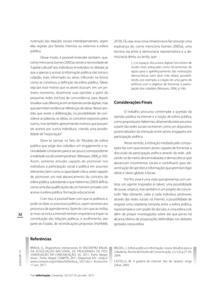 nutenção das relações sociais interdependentes, sejam
elas regidas por fatores internos ou externos à esfera
pública.
Desse modo, é possível entender também, que,
como menciona Gomes (2005a), existe a necessidade de
“capital cultural” aos indivíduos envolvidos no debate, já
que a apenas o acesso à informação política não torna o
cidadão mais informado ou ativo, influindo na forma
como se constituiu a definição da esfera pública. Talvez
seja por esse motivo que os atores buscam, em um primeiro momento, disseminar suas opiniões a partir de
pequenas redes (nichos) de concordância, para depois
ressaltar suas diferenças em ambientes ainda digitais, mas
que permitam evidenciar diferenças de ideias. Nesse sentido que existe a deliberação, na possibilidade de considerar as palavras, as ideias, os conceitos expostos pelos
outros, mas também apresentando motivos que possam
ser aceitos por outros indivíduos, criando uma possibilidade de “negociação”.
Deve-se pensar no fato do “Modelo de esfera
pública que exige dos cidadãos um engajamento e racionalidade constantes parece ser pouco correspondente
à realidade social contemporânea” (Marques, 2006, p.183).
Assim, somente atitudes capazes de promover nos
indivíduos a participação social e política em assuntos
relevantes, bem como a capacidade crítica, serão capazes
de promover um real alavancamento do conceito de
esfera pública, subsidiando o que Habermas (2003) definiu
como uma das qualificações de um homem privado com
acesso à esfera pública: formação educacional.

32

Com isso, é possível fazer com que os políticos e,
pode-se dizer, os processos políticos, sejam sensíveis aos
processos de agendamento, fazendo com que as mídias
(e nisso se inclui a Internet) tenham importância ímpar na
constituição das relações políticas e acolhimento, por
parte do Estado, de reivindicações propostas (Hohfeldt,

2010). Ou seja, essa nova infraestrutura faz ressurgir uma
esperança de, como menciona Gomes (2005a), uma
terceira via entre a democracia representativa e a democracia direta, ou ainda, que:
[...] os espaços discursivos digitais funcionem de
modo mais adequado como ferramentas de
apoio para o aperfeiçoamento das instituições
democráticas (sem abrir mão delas), possibilitando, por exemplo, a criação de uma gama de
artifícios com o objetivo de fomentar a participação dos cidadãos (Marques, 2006, p.166).

Considerações Finais
O trabalho procurou contemplar a questão da
opinião pública na Internet e a noção de esfera pública,
como proposta por Habermas, observando estes assuntos
a partir das redes sociais na Internet, como um dispositivo
potencializador da interação entre atores engajados em
participação política.
Nesse sentido, a interação mediada pelo computador faz com que existam atores capazes de fomentar a
discussão da participação política através da rede, utilizando-se de meios descentralizadas e democráticos que
alavancam movimentos sociais e contribuem para disseminação de opiniões e informações que permitam ligar
ideias e ideais globais e locais.
Por fim, essa é uma visão que apresenta, com certeza, um agente inspirador (e talvez, uma possibilidade
de ousar, utópico, mas também é um projeto de concretude. Não obstante, cabe a cada indivíduo promover,
através das redes sociais na Internet, a possibilidade de
resgatar uma cidadania rompida entre a esfera política,
representada e com poder de decisão, e uma esfera civil,
além de propor investigações sobre até que ponto há
alcance efetivo de proposições defendidas nos debates
gestados nesta esfera.

Referências
J.S. MEDEIROS

BRAGA, J.L. Dispositivos interacionais. In: ENCONTRO ANUAL
DA ASSOCIAÇÃO NACIONAL DE PROGRAMAS DE PÓS-GRADUAÇÃO EM COMUNICAÇÃO, 20., 2011, Porto Alegre.
Anais... Porto Alegre: COMPÓS, 2011. Disponível em: <http://
www.compos.org.br/data/biblioteca_1657.doc>. Acesso em:
17 jun. 2011.
TransInformação, Campinas, 25(1):27-33, jan./abr., 2013

BRUXEL, L. Esfera pública e informação: novos desafios para a
cidadania. Revista de Estudos de Comunicação, v.5, n.9, p.27-34,
2004.
CASTELLS, M. A galáxia da internet. Rio de Janeiro: Jorge
Zahar, 2003.

 