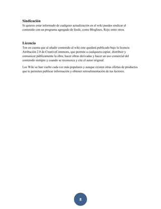 Sindicación
Si quieres estar informado de cualquier actualización en el wiki puedes sindicar el
contenido con un programa agregado de feeds, como Bloglines, Rojo entre otros.

Licencia
Ten en cuenta que al añadir contenido al wiki este quedará publicado bajo la licencia
Atribución 2.0 de CreativeCommons, que permite a cualquiera copiar, distribuir y
comunicar públicamente la obra; hacer obras derivadas y hacer un uso comercial del
contenido siempre y cuando se reconozca y cite el autor original.
Los Wiki se han vuelto cada vez más populares y aunque existen otras ofertas de productos
que te permiten publicar información y obtener retroalimentación de tus lectores.

8

 