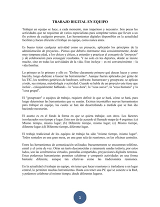 TRABAJO DIGITAL EN EQUIPO
Trabajar en equipo se hace, a cada momento, mas imperioso y necesario. Son pocas las
actividades que no requieran de varios especialistas para completar tareas que lleven a un
fin exitoso de cualquier proyecto. Las herramientas digitales disponibles en la actualidad
facilitan y hacen eficiente el trabajo en equipo, como nunca antes.
Es bueno tratar cualquier actividad como un proyecto, aplicando los principios de la
administración de proyectos.. Pienso que debería entrenarse más consistentemente, desde
muy temprana edad, a los chicos y chicas, a entender y practicar el concepto de "proyecto"
y de colaboración para conseguir resultados. Y no solo en los deportes, donde se insiste
mucho, sino en todas las actividades de la vida. Esto incluye – es mi convencimiento – la
vida familiar.
Lo primero es lo primero y ello es: "Define claramente primero qué deseas hacer y como
hacerlo, luego dedícate a buscar las herramientas". Aunque fueran aplicados por gente de
las TIC, los nombres genéricos de hardware, software, humanware y groupware, se aplican
a todo, sea sistema, metodología o actividad. Cuando se habla de un proyecto este tiene que
incluir - coloquialmente hablando - la "cosa dura", la "cosa suave", la "cosa humana" y la
"cosa grupal".
El "groupware" o equipos de trabajo, requiere definir lo que se hará, cómo se hará, para
luego determinar las herramientas que se usarán. Existen incontables nuevas herramientas
para trabajar en equipo, las cuales se han ido desarrollando a medida que se han ido
haciendo necesarias.
El asunto es en el fondo la forma en que se quiera trabajar, con otros. Los factores
involucrados son tiempo y lugar. Esto nos da de acuerdo al llamado mapa de 4 esquinas: (a)
Mismo tiempo, mismo lugar; (b) Diferente tiempo, mismo lugar; (c) Mismo tiempo,
diferente lugar; (d) Diferente tiempo, diferente lugar.
El trabajo tradicional de los equipos de trabajo ha sido "mismo tiempo, mismo lugar".
Todos sentados en una gran mesa, en una gran sala de reuniones, en las oficinas centrales.
Entre las herramientas de comunicación utilizadas frecuentemente se encuentran teléfono,
email y el corre de voz. Otras un tanto desconocidas y raramente usadas todavía, por estos
lados, son las conferencias virtuales, pantallas compartidas, proyecciones digitales remotas.
Estas poderosas herramientas permiten colaborar y compartir actividades en una forma
bastante diferente, aunque tan efectivas como las tradicionales reuniones.
En la actualidad el trabajar en equipo, sin tener que hacer reuniones y trasladarse a un lugar
central, lo permiten muchas herramientas. Basta con tener una PC que se conecte a la Red,
y podemos colaborar al mismo tiempo, desde diferentes lugares.

1

 