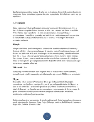 Las herramientas existen, muchas de ellas sin costo alguno. Como toda su introducción no
ocurren en forma instantánea. Algunas de estas herramientas de trabajo en grupo son las
siguientes:

Acrobat.com
Crear espacios de trabajo en línea para almacenar y compartir documentos con otros se
hace de forma excepcionalmente bien con Acrobat.com, con solo inscribirse en su Sitio
Web. Permite crear y colaborar - en línea con documentos, hojas de trabajo, y
presentaciones. Los archivos generados por las diferentes aplicaciones pueden convertirse
al formato PDF. Esta es una herramienta que he utilizado bastante para desarrollar
proyectos conjuntos.

Google
Google tiene varias aplicaciones para la colaboración. Permite compartir documentos y
hojas de cálculo y colaborar con el equipo de trabajo e incluso los clientes en tiempo real.
Por ser una aplicación Web, solo requiere para usarse un navegador y conexión a Internet.
Con ella se puede colaborar y poner en marcha un proyecto sin mayores inconvenientes.
Otra ventaja, de esta y otras herramientas similares, es el almacenamiento del trabajo en
línea, lo cual significa que siempre se encuentra disponible a toda hora y en cualquier lugar
que se tenga conexión a Internet.

Microsoft Live
Conectar y colaborar en línea, crear un grupo para su club de libros, equipo deportivo,
compañeros de estudio, o cualquier actividad, es algo que permite MS Live, en un instante.

Skype
Si usted ha estado usando la Web es muy difícil que no haya utilizado Skype para
comunicarse con familiares y amigos. En caso de que no haya oído hablar de Skype – lo
cual es casi imposible – esta es una aplicación que permite hacer llamadas telefónicas a
través de Internet. Las llamadas son sin cargo alguno a otros usuarios de Skype. Aparte de
poder hacer llamadas incluye características integradas de mensajería instantánea,
conferencias y videoconferencia grupales.
Existen muchas otras herramientas de colaboración grupal. Entre las muchas existentes se
puede mencionar las siguientes: Stixy, Project2Manage, bubbl.us, Dabbleboard, Protonotes,
ProjectPier, Teiddla, Wetpaint, Zoho.

2

 