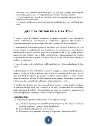 No existe una estructura predefinida para las tags (por ejemplo plural/singular,
mayúsculas, acentos, etc.) lo cual puede llevar a errores a la hora de deletrear.
Las 'tags' pueden tener más de un significado y ofrecer resultados inexactos debido a
confusiones entre sinónimos.
Los usuarios pueden crear 'tags' demasiado personalizadas con poco significado para
otros.

¿QUÉ ES UN GRUPO DE TRABAJO EN LÍNEA?
El grupo o equipo de trabajo es un conjunto de personas asignadas o auto asignadas,de
acuerdo a habilidades, conocimientos y competencias específicas (profesionales o
expertos), para cumplir una determinada meta bajo la conducción de un coordinador.
El sentimiento de pertenencia al grupo es automático y el alto nivel de satisfacción es lo
común, aunque su productividad esta limitada por la combinación de interrelaciones
posibles o socio gramas existentes dentro de la organización por lo cual deberá haber un
reglamento para establecer todo lo dicho anteriormente ya que normalmente las personas
se renuevan en este tipo de grupos a los pocos años, ya sea por falta de interés o porque lo
establece el reglamento.
El grupo de trabajo en la resolución de problemas Cristopher Columbus EggPuzzle de Sam
Loyd.
En la actualidad son muy importantes los equipos o grupos de trabajo multidisciplinarios,
donde la resolución de los problemas reales resulta tan compleja que se requiere de una
gran diversidad de expertos que puedan considerar muchos aspectos al mismo tiempo
dentro de una misma solución del problema como serian aspectos ambientales, económicos,
políticos, sanitarios, sociales, tecnológicos, y éticos entre muchos otros.
El papel de todo dirigente y de todo encargado de un equipo es generar un clima en el cual
la comunicación sea fluida, que se escuche a los otros, se manifiesten los desacuerdos
dentro del grupo de trabajo y la participación de todos los miembros o expertos en la
solución del problema o la mejora continua dentro de la organización.

Características
Las características siguientes ayudan mucho en los grupos de trabajo:
a) Apertura de espíritu (evitar desalentar prematuramente las otras buenas voluntades;
una mala idea sirve a veces de escalón a una buena).
b) Curiosidad (suscite cuestiones a veces útiles).
c) Cultura general (proporciona un arsenal de arquetipos eventualmente útiles).

4

 