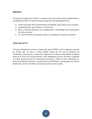 Objetivos
Este grupo de trabajo de la AAGC se caracteriza por su marcado carácter interdisciplinar y
su naturaleza flexible. El interés de nuestro grupo de centra principalmente en:
Estudio del origen de las constelaciones occidentales, tanto clásicas como recientes.
Constelaciones de otras culturas y civilizaciones
Mitos y leyendas asociados a las constelaciones o relacionados con la observación
del cielo en general.
La visión del cosmos de distintas cultural y civilización a lo largo de la historia

¿Para que sirve?
Ya hemos afirmado que internet es mucho mas que la WWW, y que la red posee una serie
de servicio que, en mayor o menor medida, tienen que ver con las funciones de
información, comunicación e interacción. Algunos de los servicios disponibles en internet
aparte de la Web, son el acceso remoto a otros ordenadores (a través de telnet o siguiendo
el modelo cliente/servidor), la transferencia de ficheros (FTP), el correo electrónico (email), los boletines electrónicos y grupos de noticias (USENET y newsgroups), las listas de
distribución, los foros de debate y las conversaciones en línea (chats).

5

 