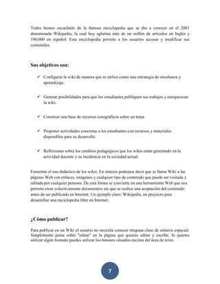 Todos hemos escuchado de la famosa enciclopedia que se dio a conocer en el 2001
denominada Wikipedia, la cual hoy aglutina más de un millón de artículos en Inglés y
100,000 en español. Esta enciclopedia permite a los usuarios accesar y modificar sus
contenidos.

Sus objetivos son:
 Configurar la wiki de manera que se utilice como una estrategia de enseñanza y
aprendizaje.
 Generar posibilidades para que los estudiantes publiquen sus trabajos y enriquezcan
la wiki.
 Construir una base de recursos icnográficos sobre un tema.
 Proponer actividades concretas a los estudiantes con recursos y materiales
disponibles para su desarrollo.
 Reflexionar sobre los cambios pedagógicos que los wikis están generando en la
actividad docente y su incidencia en la sociedad actual.

Fomentar el uso didáctico de los wikis. En síntesis podemos decir que se llama Wiki a las
páginas Web con enlaces, imágenes y cualquier tipo de contenido que puede ser visitada y
editada por cualquier persona. De esta forma se convierte en una herramienta Web que nos
permite crear colectivamente documentos sin que se realice una aceptación del contenido
antes de ser publicado en Internet. Un ejemplo claro: Wikipedia, un proyecto para
desarrollar una enciclopedia libre en Internet.

¿Cómo publicar?
Para publicar en un Wiki el usuario no necesita conocer ninguna clase de sintaxis especial.
Simplemente pulsa sobre "editar" en la página que quieras editar y escribe. Si quieres
utilizar algún formato puedes utilizar los botones situados encima del área de texto.

7

 