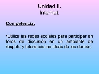 Unidad II.
Internet.
Competencia:
•Utiliza las redes sociales para participar en
foros de discusión en un ambiente de
respeto y tolerancia las ideas de los demás.

 