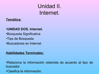 Unidad II.
Internet.
Temática:
•UNIDAD DOS. Internet.
•Búsqueda Significativa
•Tips de Búsqueda
•Buscadores en Internet
Habilidades Terminales:
•Relaciona la información obtenida de acuerdo al tipo de
buscador.
•Clasifica la información.

 