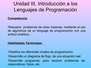 Unidad III. Introducción a los
Lenguajes de Programación
Competencia:
•Resuelve problemas de otras materias, mediante el uso
de algoritmos de un lenguaje de programación con una
actitud analítica...
Habilidades Terminales:
•Clasifica los diferentes niveles de programación
•Desarrolla un diagrama de flujo, de una situación real.
•Desarrolla programas: para resolver problemas de:
matemáticas, física, etc.

 