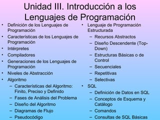 Unidad III. Introducción a los
Lenguajes de Programación
•
•
•
•
•
•
•

•
Definición de los Lenguajes de
Programación
Características de los Lenguajes de
Programación
Intérpretes
Compiladores
Generaciones de los Lenguajes de
Programación
Niveles de Abstracción
Algoritmo
– Características del Algoritmo:
•
Finito, Preciso y Definido
– Fases de Análisis del Problema
– Diseño del Algoritmo
– Diagramas de Flujo
– Pseudocódigo

Lenguaje de Programación
Estructurada
– Recursos Abstractos
– Diseño Descendente (TopDown)
– Estructuras Básicas o de
Control
– Secuenciales
– Repetitivas
– Selectivas
SQL
– Definición de Datos en SQL
– Conceptos de Esquema y
Catálogo
– Comandos
– Consultas de SQL Básicas

 