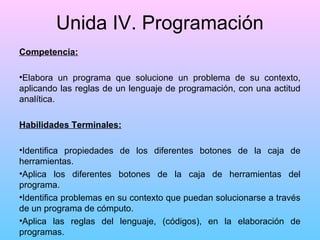 Unida IV. Programación
Competencia:
•Elabora un programa que solucione un problema de su contexto,
aplicando las reglas de un lenguaje de programación, con una actitud
analítica.
Habilidades Terminales:
•Identifica propiedades de los diferentes botones de la caja de
herramientas.
•Aplica los diferentes botones de la caja de herramientas del
programa.
•Identifica problemas en su contexto que puedan solucionarse a través
de un programa de cómputo.
•Aplica las reglas del lenguaje, (códigos), en la elaboración de
programas.

 