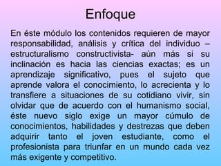 Enfoque
En éste módulo los contenidos requieren de mayor
responsabilidad, análisis y crítica del individuo –
estructuralismo constructivista- aún más si su
inclinación es hacia las ciencias exactas; es un
aprendizaje significativo, pues el sujeto que
aprende valora el conocimiento, lo acrecienta y lo
transfiere a situaciones de su cotidiano vivir, sin
olvidar que de acuerdo con el humanismo social,
éste nuevo siglo exige un mayor cúmulo de
conocimientos, habilidades y destrezas que deben
adquirir tanto el joven estudiante, como el
profesionista para triunfar en un mundo cada vez
más exigente y competitivo.

 
