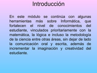 Introducción
En este módulo se continúa con algunas
herramientas más sobre Informática, que
fortalecen el nivel de conocimientos del
estudiante, vinculados prioritariamente con la
matemática, la lógica e incluso la metodología
de la ciencia entre otras áreas, sin dejar de lado
la comunicación oral y escrita, además de
incrementar la imaginación y creatividad del
estudiante.

 