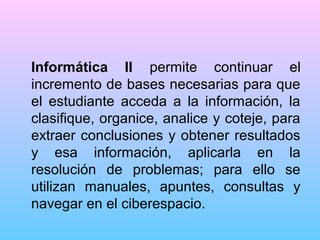 Informática II permite continuar el
incremento de bases necesarias para que
el estudiante acceda a la información, la
clasifique, organice, analice y coteje, para
extraer conclusiones y obtener resultados
y esa información, aplicarla en la
resolución de problemas; para ello se
utilizan manuales, apuntes, consultas y
navegar en el ciberespacio.

 