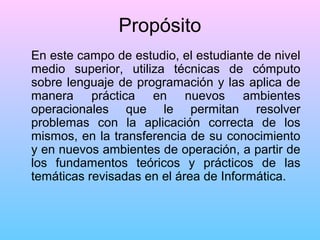 Propósito
En este campo de estudio, el estudiante de nivel
medio superior, utiliza técnicas de cómputo
sobre lenguaje de programación y las aplica de
manera práctica en nuevos ambientes
operacionales que le permitan resolver
problemas con la aplicación correcta de los
mismos, en la transferencia de su conocimiento
y en nuevos ambientes de operación, a partir de
los fundamentos teóricos y prácticos de las
temáticas revisadas en el área de Informática.

 