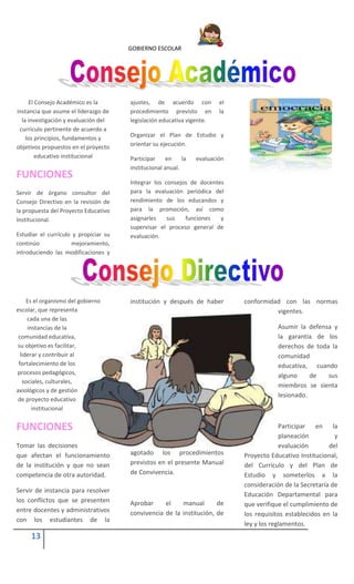 GOBIERNO ESCOLAR
13
El Consejo Académico es la
instancia que asume el liderazgo de
la investigación y evaluación del
currículo pertinente de acuerdo a
los principios, fundamentos y
objetivos propuestos en el proyecto
educativo institucional
FUNCIONES
Servir de órgano consultor del
Consejo Directivo en la revisión de
la propuesta del Proyecto Educativo
Institucional.
Estudiar el currículo y propiciar su
continúo mejoramiento,
introduciendo las modificaciones y
ajustes, de acuerdo con el
procedimiento previsto en la
legislación educativa vigente.
Organizar el Plan de Estudio y
orientar su ejecución.
Participar en la evaluación
institucional anual.
Integrar los consejos de docentes
para la evaluación periódica del
rendimiento de los educandos y
para la promoción, así como
asignarles sus funciones y
supervisar el proceso general de
evaluación.
Es el organismo del gobierno
escolar, que representa
cada una de las
instancias de la
comunidad educativa,
su objetivo es facilitar,
liderar y contribuir al
fortalecimiento de los
procesos pedagógicos,
sociales, culturales,
axiológicos y de gestión
de proyecto educativo
institucional
FUNCIONES
Tomar las decisiones
que afectan el funcionamiento
de la institución y que no sean
competencia de otra autoridad.
Servir de instancia para resolver
los conflictos que se presenten
entre docentes y administrativos
con los estudiantes de la
institución y después de haber
agotado los procedimientos
previstos en el presente Manual
de Convivencia.
Aprobar el manual de
convivencia de la institución, de
conformidad con las normas
vigentes.
Asumir la defensa y
la garantía de los
derechos de toda la
comunidad
educativa, cuando
alguno de sus
miembros se sienta
lesionado.
Participar en la
planeación y
evaluación del
Proyecto Educativo Institucional,
del Currículo y del Plan de
Estudio y someterlos a la
consideración de la Secretaría de
Educación Departamental para
que verifique el cumplimiento de
los requisitos establecidos en la
ley y los reglamentos.
 