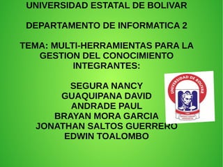 UNIVERSIDAD ESTATAL DE BOLIVAR
DEPARTAMENTO DE INFORMATICA 2
TEMA: MULTI-HERRAMIENTAS PARA LA
GESTION DEL CONOCIMIENTO
INTEGRANTES:
SEGURA NANCY
GUAQUIPANA DAVID
ANDRADE PAUL
BRAYAN MORA GARCIA
JONATHAN SALTOS GUERRERO
EDWIN TOALOMBO
 