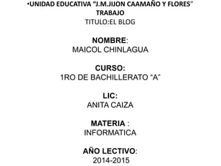 •UNIDAD EDUCATIVA “J.M.JIJON CAAMAÑO Y FLORES”
TRABAJO
TITULO:EL BLOG
NOMBRE:
MAICOL CHINLAGUA
CURSO:
1RO DE BACHILLERATO “A”
LIC:
ANITA CAIZA
MATERIA :
INFORMATICA
AÑO LECTIVO:
2014-2015
 