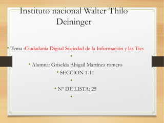 Instituto nacional Walter Thilo
Deininger
• Tema :Ciudadanía Digital Sociedad de la Información y las Tics
•
• Alumna: Griselda Abigail Martínez romero
• SECCION 1-11
•
• Nº DE LISTA: 25
•
 
