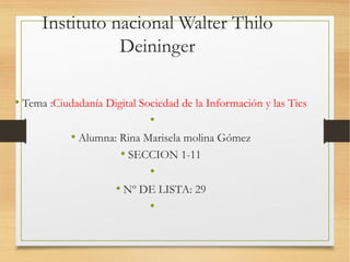 Instituto nacional Walter Thilo
Deininger
• Tema :Ciudadanía Digital Sociedad de la Información y las Tics
•
• Alumna: Rina Marisela molina Gómez
• SECCION 1-11
•
• Nº DE LISTA: 29
•
 