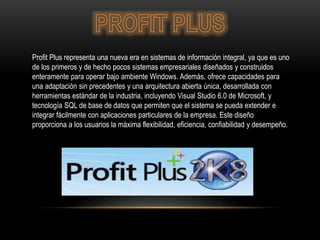 Profit Plus representa una nueva era en sistemas de información integral, ya que es uno
de los primeros y de hecho pocos sistemas empresariales diseñados y construidos
enteramente para operar bajo ambiente Windows. Además, ofrece capacidades para
una adaptación sin precedentes y una arquitectura abierta única, desarrollada con
herramientas estándar de la industria, incluyendo Visual Studio 6.0 de Microsoft, y
tecnología SQL de base de datos que permiten que el sistema se pueda extender e
integrar fácilmente con aplicaciones particulares de la empresa. Este diseño
proporciona a los usuarios la máxima flexibilidad, eficiencia, confiabilidad y desempeño.
 