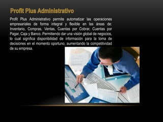 Profit Plus Administrativo permite automatizar las operaciones
empresariales de forma integral y flexible en las áreas de:
Inventario, Compras, Ventas, Cuentas por Cobrar, Cuentas por
Pagar, Caja y Banco. Permitiendo dar una visión global de negocios,
lo cual significa disponibilidad de información para la toma de
decisiones en el momento oportuno, aumentando la competitividad
de su empresa.
 
