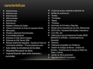  Multi-Empresa.
 Multi-Sucursal.
 Multi-Almacén.
 Multi-Unidades.
 Multi-Moneda.
 Multi-Idioma.
 Múltiples Criterios de Costeo.
 Toda su información en línea (no requiere Cierres
 Mensuales).
 Flexible y altamente Parametrizable.
 Funcionalidad adicional
 Ediciones en SQL Server Express
 Ediciones en SQL Server 2008
 Módulos totalmente integrados. Ayudas en línea con
“comentarios editables”. Provee programas para:
 Auto validar la consistencia de los datos.
 Respaldar/Recuperar los datos.
 Importar/Exportar datos entre empresas y
sucursales.
 Control de acceso mediante la definición de
 perfiles de usuarios por:
 Niveles.
 Prioridades.
 Mapas.
 Procesos.
 Generador de Formatos y Reportes.
 Manejo de los impuestos de Ley (IVA, Retenciones
 ISLR e IVA.), Impuestos Municipales, Impuesto al
 Licor (ISL), etc.
 Valido para el uso de Impresoras Fiscales (BCM,
BEMATECH, EPSON). Control total de los
Impuestos
 Tesorería
 Totalmente compatible con Periféricos
 Gestión de Códigos de Barras. Gestión de
Seriales. Asistente para el manejo en Matriz de
Tallas y Colores.
 Interfaz de última generación
 Seguridad (Edición Corporativa)
 