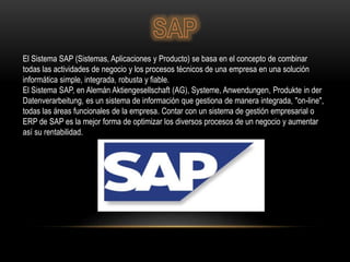 El Sistema SAP (Sistemas, Aplicaciones y Producto) se basa en el concepto de combinar
todas las actividades de negocio y los procesos técnicos de una empresa en una solución
informática simple, integrada, robusta y fiable.
El Sistema SAP, en Alemán Aktiengesellschaft (AG), Systeme, Anwendungen, Produkte in der
Datenverarbeitung, es un sistema de información que gestiona de manera integrada, "on-line",
todas las áreas funcionales de la empresa. Contar con un sistema de gestión empresarial o
ERP de SAP es la mejor forma de optimizar los diversos procesos de un negocio y aumentar
así su rentabilidad.
 