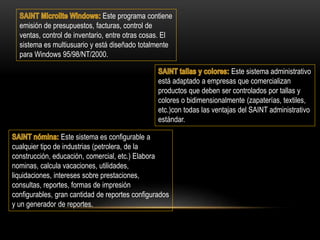 Este programa contiene
emisión de presupuestos, facturas, control de
ventas, control de inventario, entre otras cosas. El
sistema es multiusuario y está diseñado totalmente
para Windows 95/98/NT/2000.
Este sistema administrativo
está adaptado a empresas que comercializan
productos que deben ser controlados por tallas y
colores o bidimensionalmente (zapaterías, textiles,
etc.)con todas las ventajas del SAINT administrativo
estándar.
Este sistema es configurable a
cualquier tipo de industrias (petrolera, de la
construcción, educación, comercial, etc.) Elabora
nominas, calcula vacaciones, utilidades,
liquidaciones, intereses sobre prestaciones,
consultas, reportes, formas de impresión
configurables, gran cantidad de reportes configurados
y un generador de reportes.
 