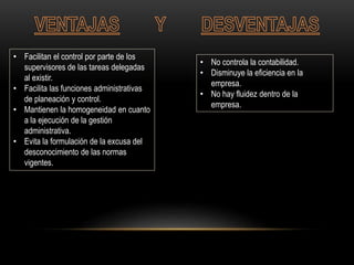 • Facilitan el control por parte de los
supervisores de las tareas delegadas
al existir.
• Facilita las funciones administrativas
de planeación y control.
• Mantienen la homogeneidad en cuanto
a la ejecución de la gestión
administrativa.
• Evita la formulación de la excusa del
desconocimiento de las normas
vigentes.
• No controla la contabilidad.
• Disminuye la eficiencia en la
empresa.
• No hay fluidez dentro de la
empresa.
 