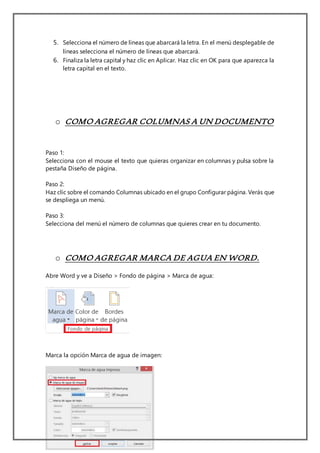 5. Selecciona el número de líneas que abarcará la letra. En el menú desplegable de
líneas selecciona el número de líneas que abarcará.
6. Finaliza la letra capital y haz clic en Aplicar. Haz clic en OK para que aparezca la
letra capital en el texto.
o COMO AGREGAR COLUMNAS A UN DOCUMENTO
Paso 1:
Selecciona con el mouse el texto que quieras organizar en columnas y pulsa sobre la
pestaña Diseño de página.
Paso 2:
Haz clic sobre el comando Columnas ubicado en el grupo Configurar página. Verás que
se despliega un menú.
Paso 3:
Selecciona del menú el número de columnas que quieres crear en tu documento.
o COMO AGREGAR MARCA DE AGUA EN WORD.
Abre Word y ve a Diseño > Fondo de página > Marca de agua:
Marca la opción Marca de agua de imagen:
 