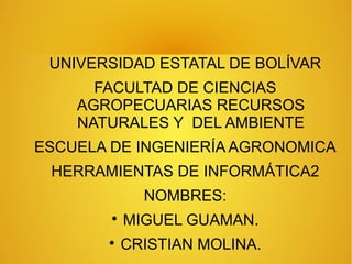 UNIVERSIDAD ESTATAL DE BOLÍVAR
FACULTAD DE CIENCIAS
AGROPECUARIAS RECURSOS
NATURALES Y DEL AMBIENTE
ESCUELA DE INGENIERÍA AGRONOMICA
HERRAMIENTAS DE INFORMÁTICA2
NOMBRES:

MIGUEL GUAMAN.

CRISTIAN MOLINA.
 