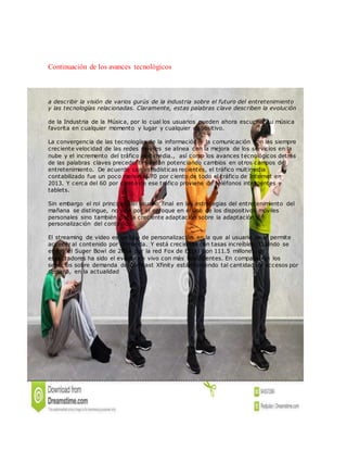 Continuación de los avances tecnológicos
a describir la visión de varios gurús de la industria sobre el futuro del entretenimiento
y las tecnologías relacionadas. Claramente, estas palabras clave describen la evolución
de la Industria de la Música, por lo cual los usuarios pueden ahora escuchar su música
favorita en cualquier momento y lugar y cualquier dispositivo.
La convergencia de las tecnologías de la información y la comunicación con las siempre
creciente velocidad de las redes móviles se alinea con la mejora de los servicios en la
nube y el incremento del tráfico multimedia., así como los avances tecnológicos detrás
de las palabras claves precedentes están potenciando cambios en otros campos del
entretenimiento. De acuerdo con estadísticas recientes, el tráfico multimedia
contabilizado fue un poco menor al 70 por c iento de todo el tráfico de Internet en
2013. Y cerca del 60 por ciento de ese tráfico proviene de teléfonos inteligentes y
tablets.
Sin embargo el rol principal del usuario final en las estrategias del entretenimiento del
mañana se distingue, no solo por el enfoque en el uso de los dispositivos móviles
personales sino también por la creciente adaptación sobre la adaptación y
personalización del contenido.
El streaming de video es un tipo de personalización en la que al usuario se le permite
acceder al contenido por demanda. Y está creciendo con tasas increíbles. Cuando se
emitió el Super Bowl de 2014 por la red Fox de EEUU con 111.5 millones de
espectadores ha sido el evento en vivo con más televidentes. En comparación los
servicios sobre demanda de Comcast Xfinity están teniendo tal cantidad de accesos por
semana, en la actualidad
 