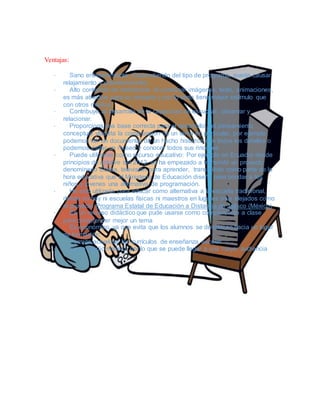 Ventajas:
· Sano entretenimiento (Dependiendo del tipo de programa, puede causar
relajamiento y entretenimiento)
· Alto contenido de motivación: Al combinar imágenes, texto, animaciones,
es más atractivo para su receptor y por lo tanto tiene mayor estímulo que
con otros medios.
· Contribuye al desarrollo de la capacidad de escuchar, observar y
relacionar.
· Proporciona una base correcta para el desarrollo del pensamiento
conceptual yfacilita la comprensión de un tema en particular, por ejemplo
podemos ver un documental de un hecho histórico con todos los detalles o
podemos visitar un museo y conocer todos sus rincones
· Puede utilizarse como recurso educativo: Por ejemplo en Ecuador desde
principios de octubre del 2012, se ha empezado a transmitir un proyecto
denominado Educa, televisión para aprender, transmitido como parte de la
hora educativa que el Ministerio de Educación diseñó para brindar a los
niños y jóvenes una alternativa de programación.
· Ha sido utilizada para educar como alternativa a la escuela tradicional,
donde no hay ni escuelas físicas ni maestros en lugares muy alejados como
el proyecto Programa Estatal de Educación a Distancia de Jalisco (México)
· Es un recurso didáctico que pude usarse como complemento a clase
para comprender mejor un tema
· Es económico, ya que evita que los alumnos se desplacen hacia un lugar
de formación.
· Permite actualizar los currículos de enseñanza escolar
· Es un medio masivo, por lo que se puede llegar a una mayor audiencia
 