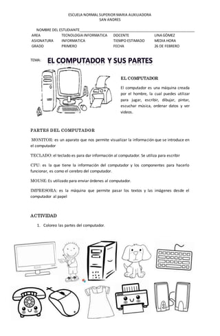 ESCUELA NORMAL SUPERIOR MARIA AUXILIADORA
SAN ANDRES
NOMBRE DEL ESTUDIANTE___________________________________________________________
AREA TECNOLOGIA INFORMATICA DOCENTE LINA GÒMEZ
ASIGNATURA INFORMATICA TIEMPO ESTIMADO MEDIA HORA
GRADO PRIMERO FECHA 26 DE FEBRERO
TEMA:
EL COMPUTADOR
El computador es una máquina creada
por el hombre, la cual puedes utilizar
para jugar, escribir, dibujar, pintar,
escuchar música, ordenar datos y ver
videos.
PARTES DEL COMPUTADOR
MONITOR: es un aparato que nos permite visualizar la información que se introduce en
el computador
TECLADO: el teclado es para dar información al computador. Se utiliza para escribir
CPU: es la que tiene la información del computador y los componentes para hacerlo
funcionar, es como el cerebro del computador.
MOUSE: Es utilizado para enviar órdenes al computador.
IMPRESORA: es la máquina que permite pasar los textos y las imágenes desde el
computador al papel
ACTIVIDAD
1. Coloreo las partes del computador.
 