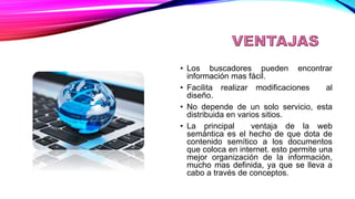 VENTAJAS
• Los buscadores pueden encontrar
información mas fácil.
• Facilita realizar modificaciones al
diseño.
• No depende de un solo servicio, esta
distribuida en varios sitios.
• La principal ventaja de la web
semántica es el hecho de que dota de
contenido semítico a los documentos
que coloca en internet. esto permite una
mejor organización de la información,
mucho mas definida, ya que se lleva a
cabo a través de conceptos.
 