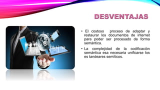 DESVENTAJAS
• El costoso proceso de adaptar y
restaurar los documentos de internet
para poder ser procesado de forma
semántica.
• La complejidad de la codificación
semántica esa necesaria unificarse los
es tandeares semíticos.
 