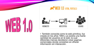 • También conocida como la web primitiva, fue
creada en los años 1994 y ya existía una fuerte
cantidad de usuarios en la web; la cual
diferentes marcas decidieron crear paginas
comerciales donde consistían en ofrecer
información sin interacción.
 