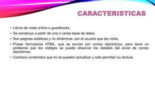 CARACTERISTICAS:
• Libros de visita online o guestbooks.
• Se construyo a partir de una o varias base de datos.
• Son paginas estáticas y no dinámicas. por el usuario que las visita.
• Posee formularios HTML, que se envían por correo electrónico, pero tiene un
problema que los códigos se puede observar los detalles del envió de correo
electrónico.
• Contiene contenidos que no se pueden actualizar y solo permiten su lectura.
 