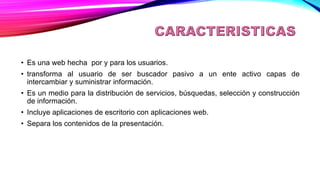 CARACTERISITCAS
• Es una web hecha por y para los usuarios.
• transforma al usuario de ser buscador pasivo a un ente activo capas de
intercambiar y suministrar información.
• Es un medio para la distribución de servicios, búsquedas, selección y construcción
de información.
• Incluye aplicaciones de escritorio con aplicaciones web.
• Separa los contenidos de la presentación.
 