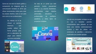 Se trata de un portal que está
ganando mucha popularidad
debido a su enorme flexibilidad,
permitiéndote crear diseños
personales, educativos o
profesionales de panfletos,
papelería, y otros tipos de
proyectos múltiples.
Canva es una web de diseño gráfico y
composición de imágenes para la
comunicación fundada en 2012 que
ofrece herramientas online para crear
tus propios diseños, tanto si son para
ocio como si son profesionales.
Su método es el de
ofrecer un servicio
freemium, que
puedes utilizar de
forma gratuita, pero
con la alternativa de
pagar para obtener
opciones avanzadas.
Una de sus principales ventajas es que
no vas a necesitar grandes
conocimientos para utilizarlo, ya que
tiene una interfaz extremadamente
intuitiva y fácil de utilizar, con
centenares de plantillas y elementos
multimedia que puedes agregar.
 