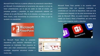 Microsoft Power Point es un potente software de presentación desarrollado
por Microsoft. Es probablemente la herramienta más popular a la hora de
hacer presentaciones, por lo que es usado en todo el mundo, por
empresas grandes y pequeñas, es aquel componente estándar del
software de la suite Microsoft Office de la empresa y se incluye junto con
Word, Excel y otras herramientas de productividad de Office, lo que ha
ayudado a su popularidad.
Microsoft Power Point permite a los usuarios crear
presentaciones ricas con opciones multimedia y
constituidas por una serie de diapositivas, dado que está
completamente integrado con las otras herramientas de la
suite de Microsoft Office, se puede importar contenido
creado con Excel o Word a PowerPoint, así como otros
medios como imágenes, audio y videoclips.
En Microsoft Power Point se presentan
diapositivas para transmitir información con
elementos en multimedia. Este programa se
utiliza para crear presentaciones comerciales
complejas, esquemas educativos simples y
mucho más.
 
