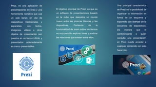 Prezi, es una aplicación de
presentaciones en línea y una
herramienta narrativa que usa
un solo lienzo en vez de
diapositivas tradicionales y
separadas. Los textos,
imágenes, videos u otros
objetos de presentación son
puestos en un lienzo infinito y
presentados ordenadamente
en marco presentables.
El objetivo principal de Prezi, es que es
un software de presentaciones basado
en la nube que descubre un mundo
nuevo entre las pizarras blancas y las
diapositivas. Partiendo de la
funcionalidad de zoom sobre los lienzos
es muy sencillo explorar ideas y analizar
las relaciones que existen entre ellas.
Una principal característica
de Prezi es la posibilidad de
organizar la información en
forma de un esquema y
exponerlo con libertad sin la
secuencia de diapositivas.
De manera que el
conferenciante o quien
consulta una presentación
en Prezi puede acceder a
cualquier contenido con solo
hacer clic.
 