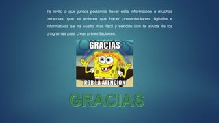 Te invito a que juntos podamos llevar esta información a muchas
personas, que se enteren que hacer presentaciones digitales e
informativas se ha vuelto mas fácil y sencillo con la ayuda de los
programas para crear presentaciones.
 